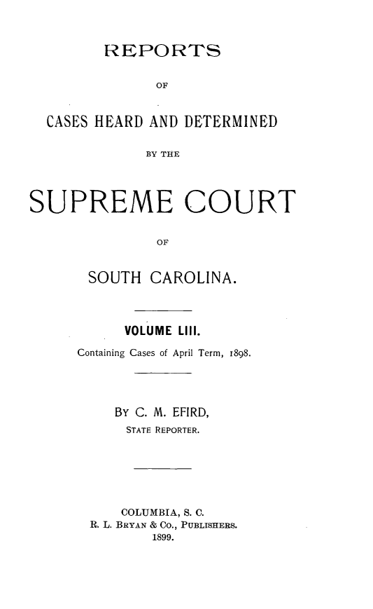 handle is hein.statereports/supctsc0053 and id is 1 raw text is:          REPORTS               OF  CASES HEARD AND DETERMINED             BY THESUPREME COURT               OL       SOUTH  CAROLINA.     VOLUME LIll.Containing Cases of April Term, 1898.    BY C. M. EFIRD,      STATE REPORTER.      COLUMBIA, S. C. R. L. BRYAN & Co., PUBLISHERS.         1899.