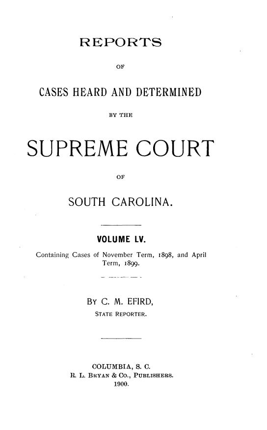 handle is hein.statereports/supctsc0055 and id is 1 raw text is:          REPORTS                OF  CASES HEARD  AND DETERMINED              BY THESUPREME COURT               OF       SOUTH   CAROLINA.VOLUME LV.Containing Cases ofNovember Term,Term, 1899.1898, and April   BY C. M. EFIRD,   STATE REPORTER.   COLUMBIA, S. C.R. L. BRYAN & CO., PUBLISHERS.        1900.