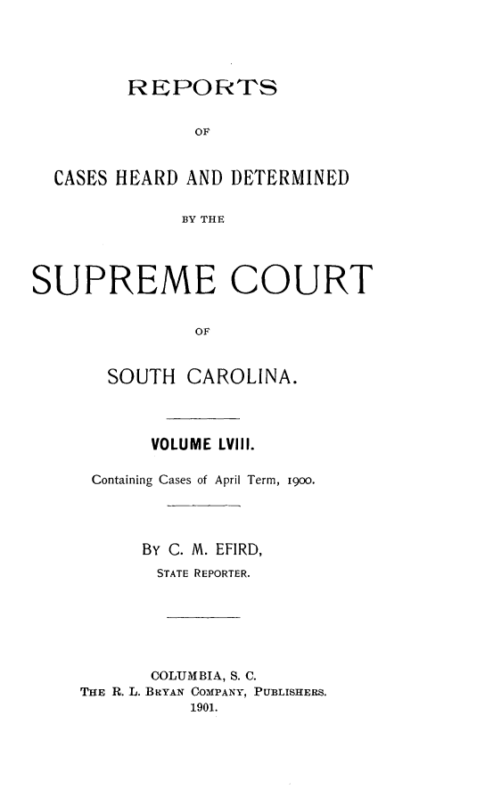 handle is hein.statereports/supctsc0058 and id is 1 raw text is:          REPORTS               OF  CASES HEARD AND  DETERMINED              BY THESUPREME COURT               OF       SOUTH   CAROLINA.       VOLUME LVIII. Containing Cases of April Term, i900.      By C. M. EFIRD,      STATE REPORTER.      COLUMBIA, S. C.THE R. L. BRYAN COMPANY, PUBLISHERS.          1901.