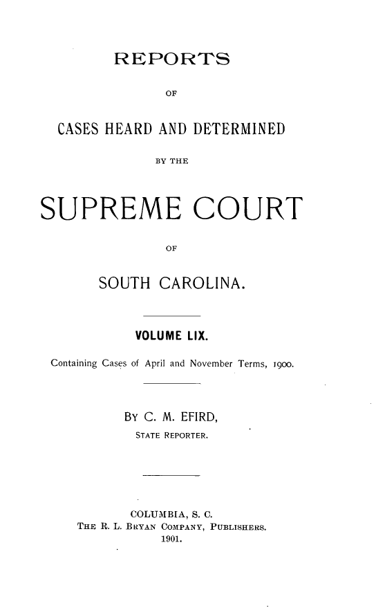 handle is hein.statereports/supctsc0059 and id is 1 raw text is:          REPORTS               OF  CASES HEARD  AND DETERMINED              BY THESUPREME COURT               OF       SOUTH   CAROLINA.           VOLUME LIX.Containing Cases of April and November Terms, igoo.         By C. M. EFIRD,           STATE REPORTER.           COLUMBIA, S. C.   THE R. L. BRYAN COMPANY, PUBLISHERS.              1901.