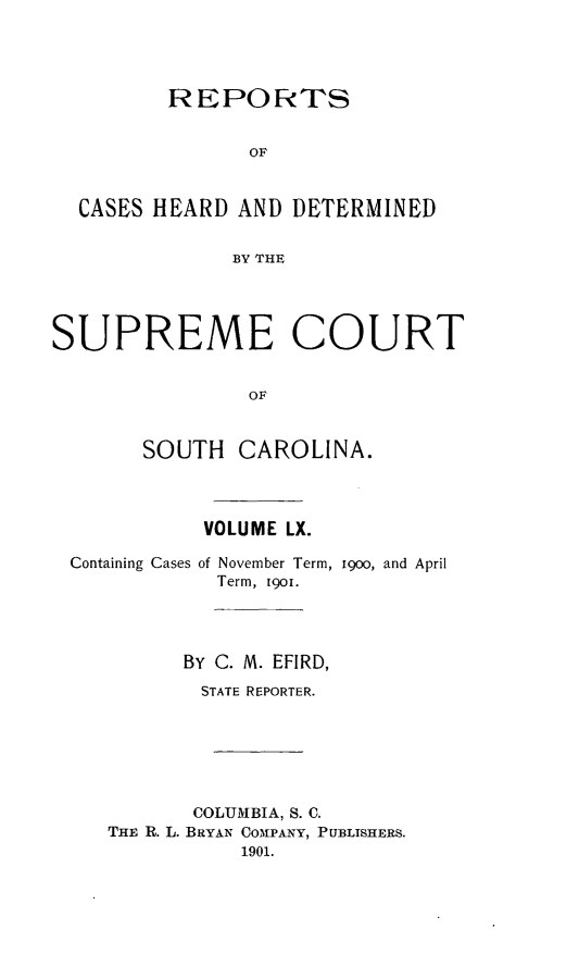 handle is hein.statereports/supctsc0060 and id is 1 raw text is:          REPORTS                OF  CASES HEARD  AND DETERMINED              BY THESUPREME COURT                OF       SOUTH   CAROLINA.            VOLUME LX.Containing Casesof November Term,Term, 1901.19oo, and April      BY C. M. EFIRD,      STATE REPORTER.      COLUMBIA, S. C.THE R. L. BRYAN COMPANY, PUBLISHERS.           1901.