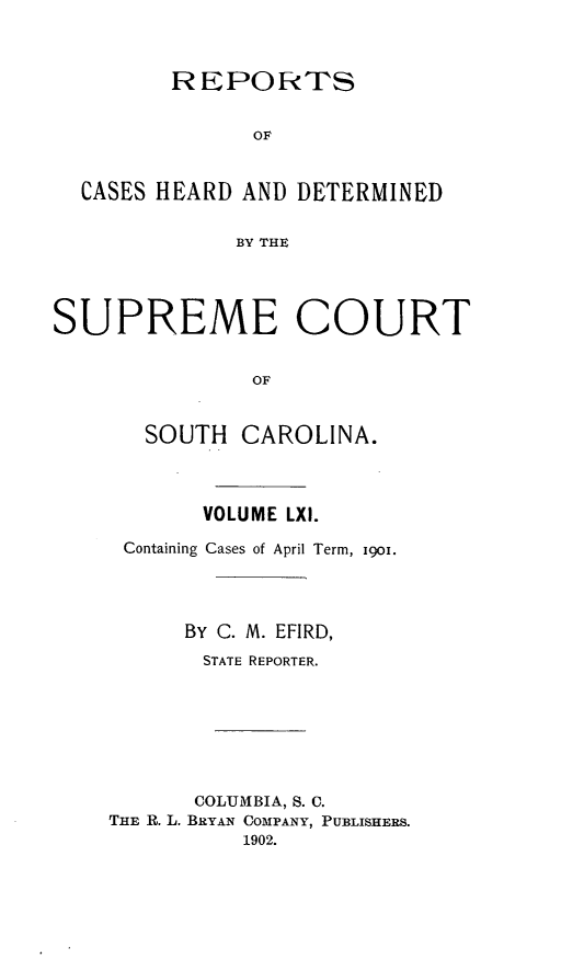 handle is hein.statereports/supctsc0061 and id is 1 raw text is:          REPORTS               OF  CASES HEARD AND  DETERMINED              BY THESUPREME COURT               OF       SOUTH  CAROLINA.       VOLUME LXI. Containing Cases of April Term, igol.      BY C. M. EFIRD,      STATE REPORTER.      COLUMBIA, S. C.THE R. L. BRYAN COMPANY, PUBLISHERS.          1902.