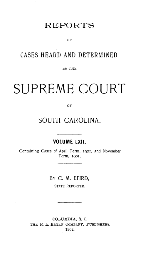 handle is hein.statereports/supctsc0062 and id is 1 raw text is:          REPORTS                OF  CASES HEARD  AND DETERMINED              BY THESUPREME COURT                OF       SOUTH   CAROLINA.VOLUME LXII.Containing Cases of April Term, 191o,            Term, 1901.and November      BY C. M. EFIRD,      STATE REPORTER.      COLUMBIA, S. C.THE R. L. BRYAN COMPANY, PUBLISHERS.          1902.