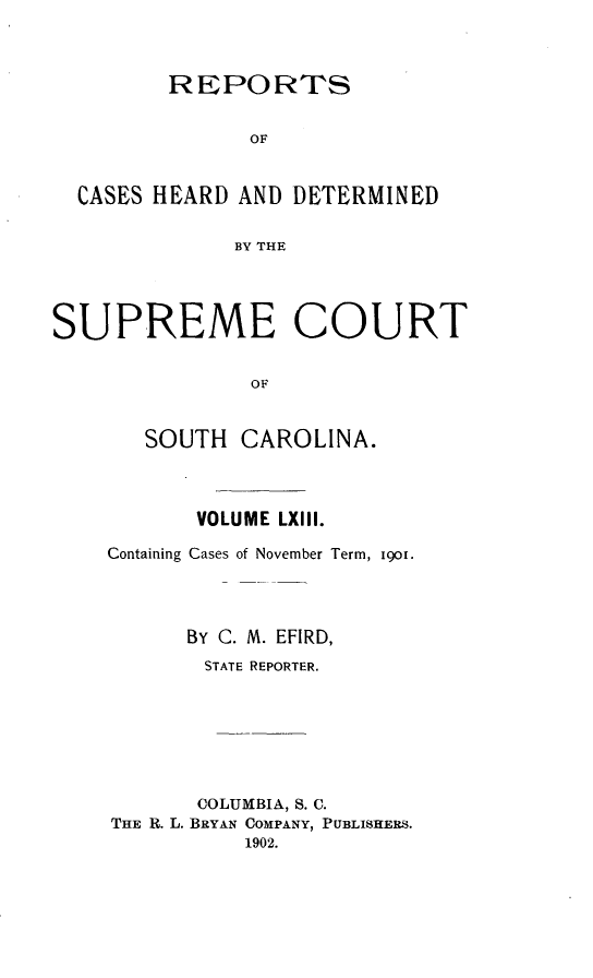 handle is hein.statereports/supctsc0063 and id is 1 raw text is:          REPORTS               OF  CASES HEARD AND DETERMINED              BY THESUPREME COURT               OF       SOUTH CAROLINA.       VOLUME LXIII.Containing Cases of November Term, i9oi.      BY C. M. EFIRD,      STATE REPORTER.      COLUMBIA, S. C.THE R. L. BRYAN COMPANY, PUBLISHERS.           1902.