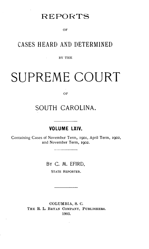 handle is hein.statereports/supctsc0064 and id is 1 raw text is:          REPOR TS                OF  CASES HEARD AND DETERMINED               BY THESUPREME COURT                OF        SOUTH CAROLINA.            VOLUME LXIV.Containing Cases of November Term, i9o, April Term, 1902,          and November Term, 1902.          BY C. M. EFIRD,             STATE REPORTER.             COLUMBIA, S. C.     THE R. L. BRYAN COMPANY, PUBLISHERS.                1903.