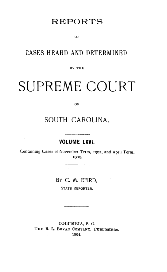 handle is hein.statereports/supctsc0066 and id is 1 raw text is:          REPORTS                OF  CASES HEARD AND DETERMINED              BY THESUPREME COURT                OF       SOUTH CAROLINA.           VOLUME LXVI.Containing Cases ot November Term, 1902, and April Term,               1903.          By C. M. EFIRD,            STATE REPORTER.            COLUMBIA, S. C.    TRE R. L. BRYAN COMPANY, PUBLISHERS.               1904.