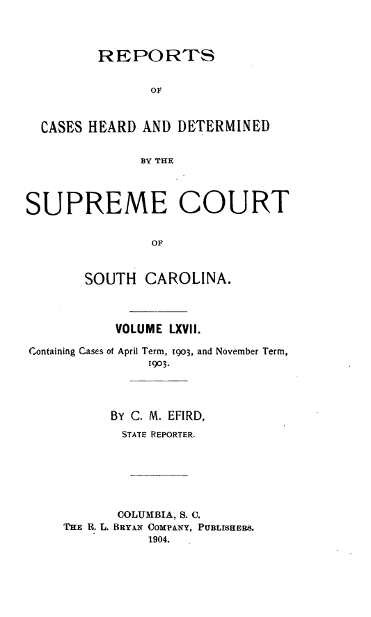 handle is hein.statereports/supctsc0067 and id is 1 raw text is:          REPORTS                OF  CASES HEARD AND DETERMINED              BY THESUPREME COURT                OF       SOUTH CAROLINA.           VOLUME LXVII.Containing Cases of April Term, 1903, and November Term,               1903.          BY C. M. EFIRD,            STATE REPORTER.            COLUMBIA, S. C.    THE R. L. BRYAN COMPANY, PUBLISHERS.               1904.