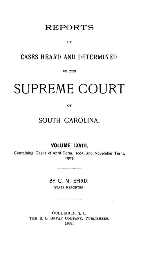 handle is hein.statereports/supctsc0068 and id is 1 raw text is:          REPORTS                OF  CASES HEARD AND DETERMINED               BY TH'SUPREME COURT                OF       SOUTH CAROLINA.           VOLUME LXVIII.Containing Cases of April Term, 1903, and November Term,                1903.           BY C. M. EFIRD,           STAT- REPORTER.           COLUMBIA, S. C.     THiE R. L. BRYAN COMPANY, PUBLISEER.               1904.