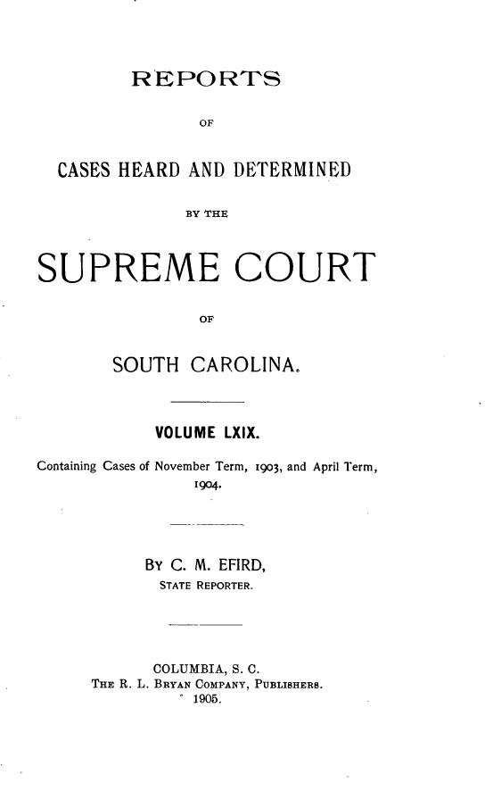 handle is hein.statereports/supctsc0069 and id is 1 raw text is:          REPOR TS                OF  CASES HEARD AND DETERMINED               BY THESUPREME COURT                OF       SOUTH CAROLINA.VOLUME LXIX.Containing Cases ofNovember Term, 1903, and April Term,    1904.     BY C. M. EFIRD,       STATE REPORTER.       COLUMBIA, S. C.THE R. L. BRYAN COMPANY, PUBLISHERS.          1905.