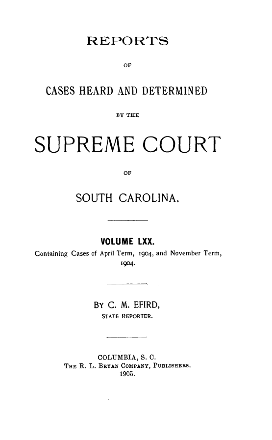 handle is hein.statereports/supctsc0070 and id is 1 raw text is:          REPORTS                OF  CASES HEARD AND DETERMINED              BY THESUPREME COURT                OF       SOUTH CAROLINA.            VOLUME LXX.Containing Cases of April Term, i9o4, and November Term,               1904.           BY C. M. EFIRD,           STATE REPORTER.           COLUMBIA, S. C.     THE R. L. BRYAN COMPANY, PUBLISHERS.               1905.