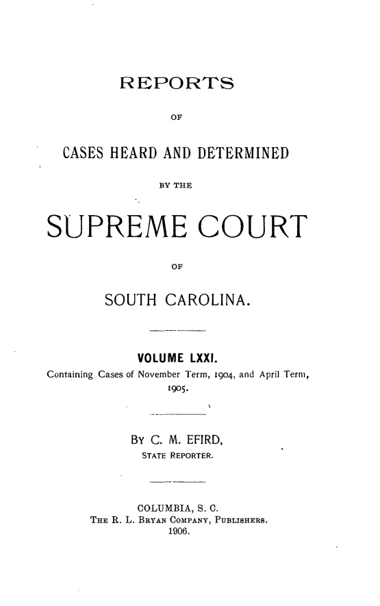 handle is hein.statereports/supctsc0071 and id is 1 raw text is:          REPORTS                OF  CASES HEARD AND DETERMINED              BY THESUPREME COURT                OF       SOUTH CAROLINA.            VOLUME LXXI.Containing Cases of November Term, 19o4, and April Term,               1905.           BY C. M. EFIRD,           STATE REPORTER.           COLUMBIA, S. 0.      THE R. L. BRYAN COMPANY, PUBLISHERS.               1906.