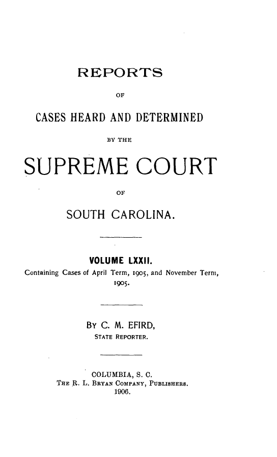 handle is hein.statereports/supctsc0072 and id is 1 raw text is: REPORTS                OF  CASES HEARD AND DETERMINED              BY THESUPREME COURT                OF       SOUTH CAROLINA.           VOLUME LXXII.Containing Cases of April Term, 1905, and November Term,               1905.           By C. M. EFIRD,           STATE REPORTER.           COLUMBIA, S. C.      THE R. L. BRYAN COMPANY, PUBLISHERS.               1906.