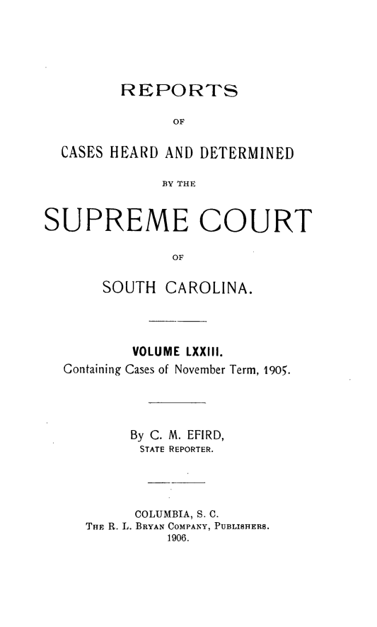 handle is hein.statereports/supctsc0073 and id is 1 raw text is: REPORTS               OF  CASES HEARD AND DETERMINED              BY THESUPREME COURT               OF       SOUTH CAROLINA.          VOLUME LXXIII.  Containing Cases of November Term, 1905.          By C. M. EFIRD,          STATE REPORTER.          COLUMBIA, S. C.     THE R. L. BRYAN COMPANY, PUBLISHERS.              1906.