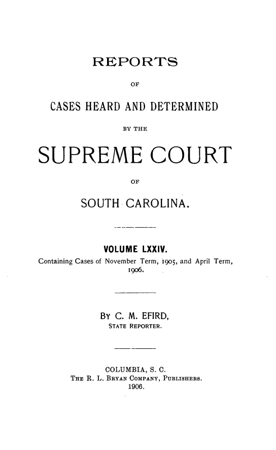 handle is hein.statereports/supctsc0074 and id is 1 raw text is:          REPORTS                OF  CASES HEARD AND DETERMINED              BY THESUPREME COURT                OF       SOUTH CAROLINA.           VOLUME LXXIV.Containing Cases of November Term, 905, and April Term,               19o6.           By C. M. EFIRD,           STATE REPORTER.           COLUMBIA, S. C.      THE R. L. BRYAN COMPANY, PUBLISHERS.               1906.