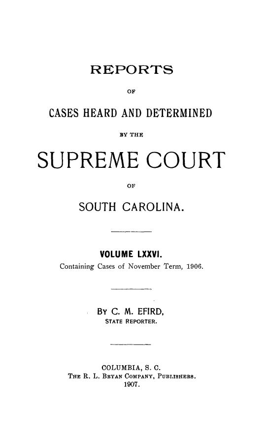 handle is hein.statereports/supctsc0076 and id is 1 raw text is:          REPORTS               OF  CASES HEARD AND DETERMINED              BY THESUPREME COURT               OF       SOUTH CAROLINA.       VOLUME LXXVI.Containing Cases of November Term, 1906.      By C. M. EFIRD,        STATE REPORTER.        COLUMBIA, S. C. THE R. L. BRYAN COMPANY, PUBLISHERS.           1907.