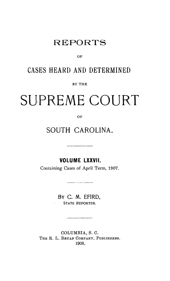 handle is hein.statereports/supctsc0077 and id is 1 raw text is:          REPORTS               OF  CASES HEARD AND DETERMINED              BY THESUPREME COURT               OF       SOUTH CAROLINA.          VOLUME LXXVII.     Containing Cases of April Term, 1907.          BY C. M. EFIRD,          STATE REPORTER.          COLUMBIA, S. C.     THE R. L. BRYAN COMPANY, PUBLISHERS.               1908.