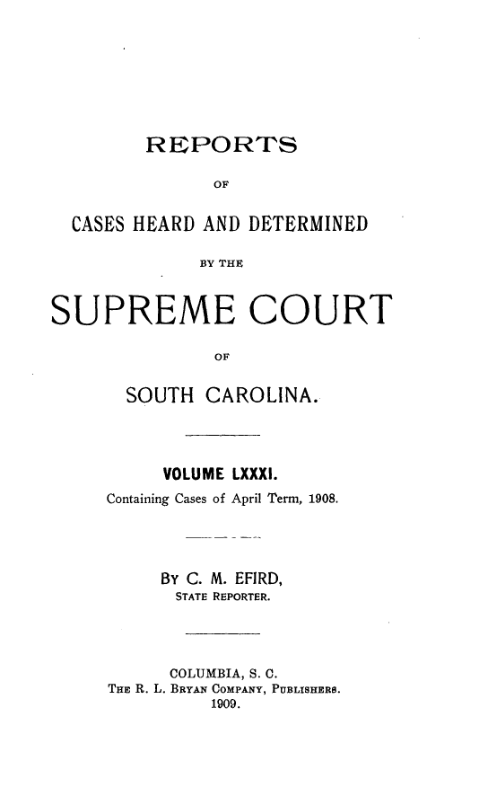 handle is hein.statereports/supctsc0081 and id is 1 raw text is:          REPORTS               OF  CASES HEARD AND DETERMINED              BY THESUPREME COURT               OF       SOUTH CAROLINA.          VOLUME LXXXI.     Containing Cases of April Term, 1908.          By C. M. EFIRD,            STATE REPORTER.            COLUMBIA, S. 0.     THE R. L. BRYAN COMPANY, PUBLISHERS.               1909.