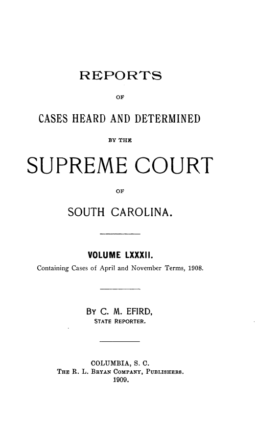 handle is hein.statereports/supctsc0082 and id is 1 raw text is:          REPORTS                OF  CASES HEARD AND DETERMINED              BY THZSUPREME COURT                OF       SOUTH CAROLINA.         VOLUME LXXXII.Containing Cases of April and November Terms, 1908.         BY C. M. EFIRD,         STATE REPORTER.         COLUMBIA, S. C.    THE R. L. BRYAN COMPANY, PUBLISHERS.             1909.