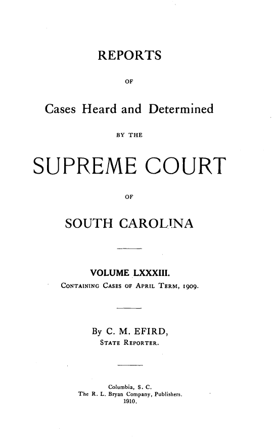 handle is hein.statereports/supctsc0083 and id is 1 raw text is:            REPORTS               OF  Cases Heard and Determined              BY THESUPREME COURT               OF     SOUTH CAROLINA     VOLUME LXXXIII.CONTAINING CASES OF APRIL TERM, 1909.     By C. M. EFIRD,       STATE REPORTER.       Columbia, S. C.   The R. L. Bryan Company, Publishers.          1910.