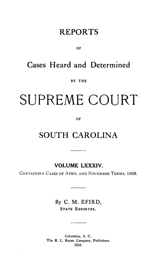 handle is hein.statereports/supctsc0084 and id is 1 raw text is:            REPORTS                OF  Cases Heard and Determined              BY THESUPREME COURT                OF     SOUTH CAROLINA          VOLUME LXXXIV.CONTAINING CASES OF APRIL AND NOVEMBER TERMS, 1909.          By C. M. EFIRD,          STATE REPORTER.             Columbia, S. C.       The R. L. Bryan Company, Publishers.               1910.