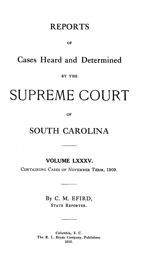 handle is hein.statereports/supctsc0085 and id is 1 raw text is:            REPORTS               OF  Cases Heard and Determined              BY THESUPREME COURT               OF     SOUTH CAROLINA       VOLUME LXXXV.CONTAINING CASES OF NOVEMBER TERM, 1909.       By C. M. EFIRD,       STATE REPORTER.         Columbia, S. C.    The R. L. Bryan Company, Publishers.            1910.