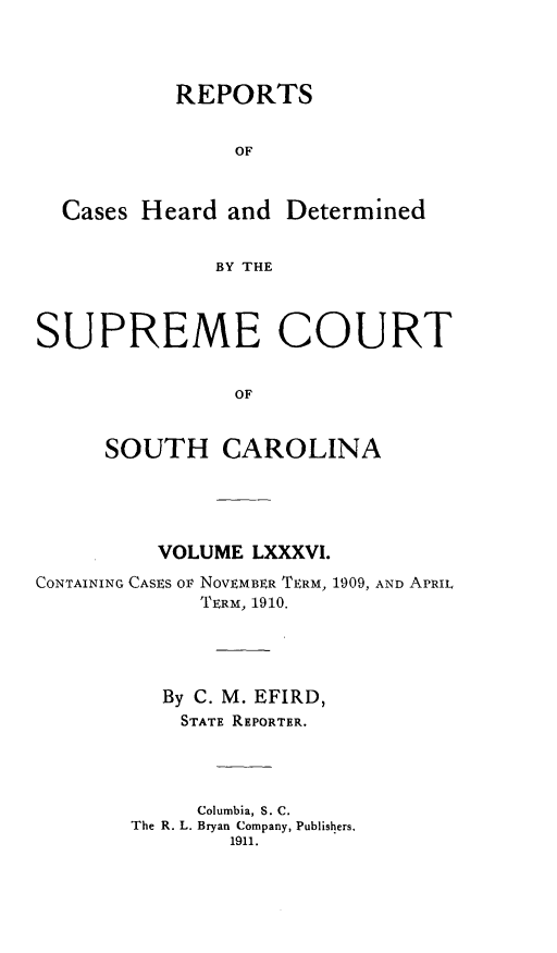 handle is hein.statereports/supctsc0086 and id is 1 raw text is:            REPORTS                OF  Cases Heard and Determined              BY THESUPREME COURT                OF     SOUTH CAROLINA          VOLUME LXXXVI.CONTAINING CASES OF NOVEMBER TERM, 1909, AND APRIL             TERM, 1910.          By C. M. EFIRD,          STATE REPORTER.             Columbia, S. C.       The R. L. Bryan Company, Publishers.               1911.