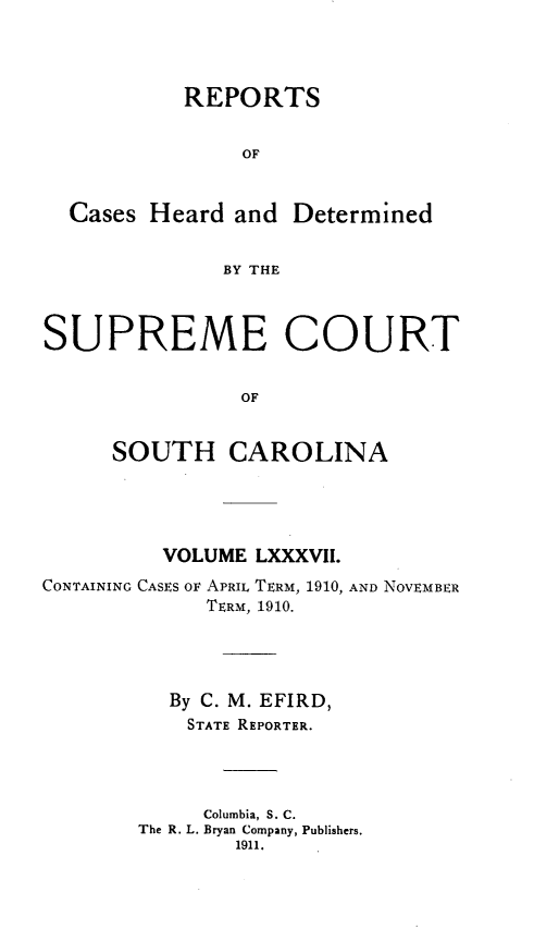 handle is hein.statereports/supctsc0087 and id is 1 raw text is:            REPORTS                OF  Cases Heard and Determined              BY THESUPREME COURT                OF     SOUTH CAROLINA          VOLUME LXXXVII.CONTAINING CASES OF APRIL TERM, 1910, AND NOVEMBER             TERM, 1910.          By C. M. EFIRD,          STATE REPORTER.             Columbia, S. C.        The R. L. Bryan Company, Publishers.               1911.
