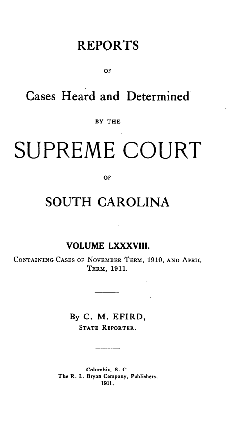 handle is hein.statereports/supctsc0088 and id is 1 raw text is:            REPORTS                OF  Cases Heard and Determined              BY THESUPREME COURT                OF     SOUTH CAROLINA         VOLUME LXXXVIII.CONTAINING CASES OF NOVEMBER TERM, 1910, AND APRIL             TERM, 1911.          By C. M. EFIRD,            STATE REPORTER.            Columbia, S. C.        The R. L. Bryan Company, Publishers.                1911.