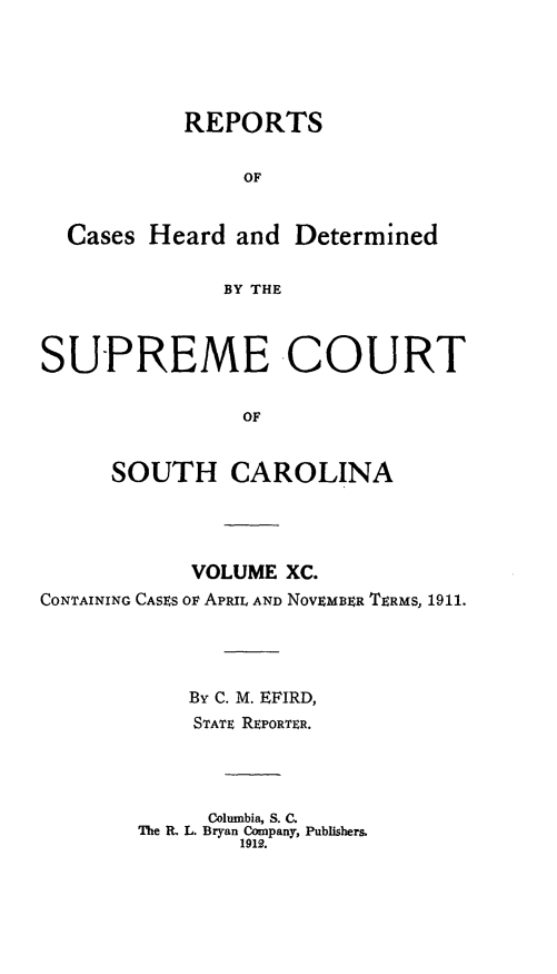handle is hein.statereports/supctsc0090 and id is 1 raw text is:            REPORTS                OF  Cases Heard and Determined              BY THESUPREME COURT                OF     SOUTH CAROLINA            VOLUME XC.CONTAINING CASES OF APRIL AND NOVEMBER TERMS, 1911.            By C. M. EFIRD,            STATE REPORTER.            Columbia, S. C.        The R. L. Bryan Company, Publishers.                1912.
