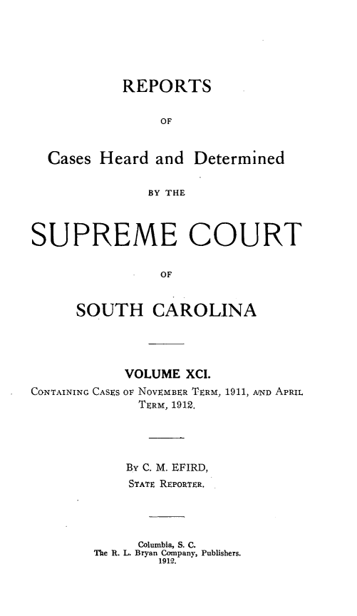 handle is hein.statereports/supctsc0091 and id is 1 raw text is:            REPORTS                OF  Cases Heard and Determined              BY THESUPREME COURT                OF      SOUTH CAROLINACONTAINING CASESVOLUME XCI.OF NOVEMBER TERM, 1911, AVND APRIL  TERM, 1912.    By C. M. EFIRD,    STATE REPORTER.    Columbia, S. C.The R. L. Bryan Company, Publishers.        1912.