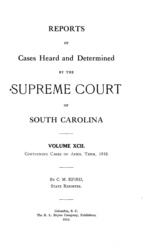 handle is hein.statereports/supctsc0092 and id is 1 raw text is:            REPORTS                OF   Cases Heard and Determined              BY THE*SUPREME COURT                OF      SOUTH CAROLINA       VOLUME XCII.CONTAINING CASES OF APRIL TERM, 1912.       By C. M. EFIRD,       STATE REPORTER.         Columbia, S. C.    The R. L. Bryan Company, Publishers.           1913.