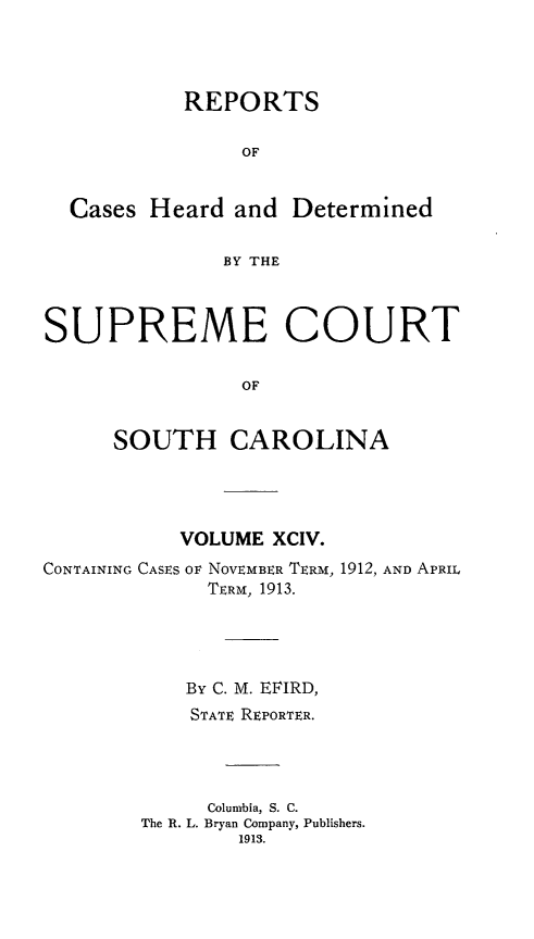 handle is hein.statereports/supctsc0094 and id is 1 raw text is:            REPORTS                OF  Cases Heard and Determined              BY THESUPREME COURT                OF      SOUTH CAROLINA           VOLUME XCIV.CONTAINING CASES OF NOVEMBER TERM, 1912, AND APRIL             TERM, 1913.           By C. M. EFIRD,           STATE REPORTER.             Columbia, S. C.        The R. L. Bryan Company, Publishers.                1913.