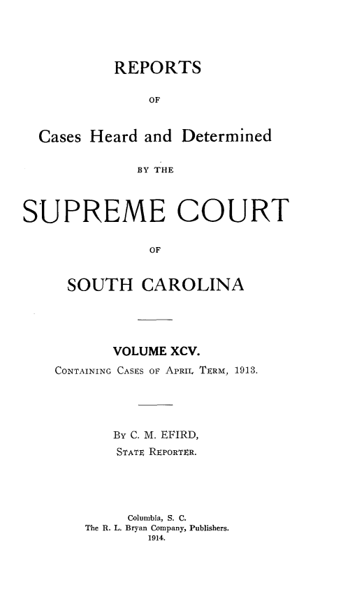 handle is hein.statereports/supctsc0095 and id is 1 raw text is:            REPORTS               OF  Cases Heard and Determined              BY THESUPREME COURT               OF     SOUTH CAROLINA       VOLUME XCV.CONTAINING CASES OF APRIL TERM, 1913.       By C. M. EFIRD,       STATE REPORTER.         Columbia, S. C.    The R. L. Bryan Company, Publishers.           1914.