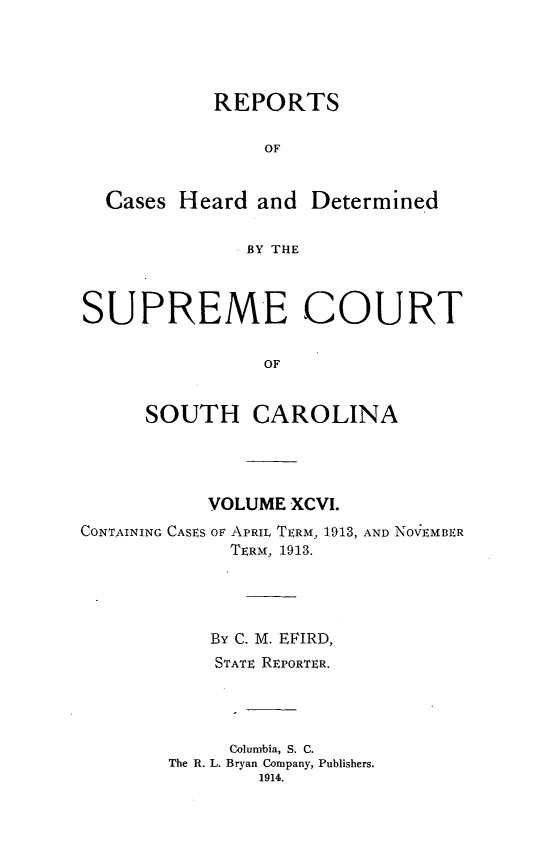 handle is hein.statereports/supctsc0096 and id is 1 raw text is:            REPORTS                OF  Cases Heard and Determined              BY THESUPREME COURT                OF     SOUTH CAROLINA           VOLUME XCVI.CONTAINING CASES Ov APRIL TERM, 1913, AND NOVEMBER             TERM, 1913.           By C. M. EFIRD,           STATE REPORTER.             Columbia, S. C.        The R. L. Bryan Company, Publishers.                1914.