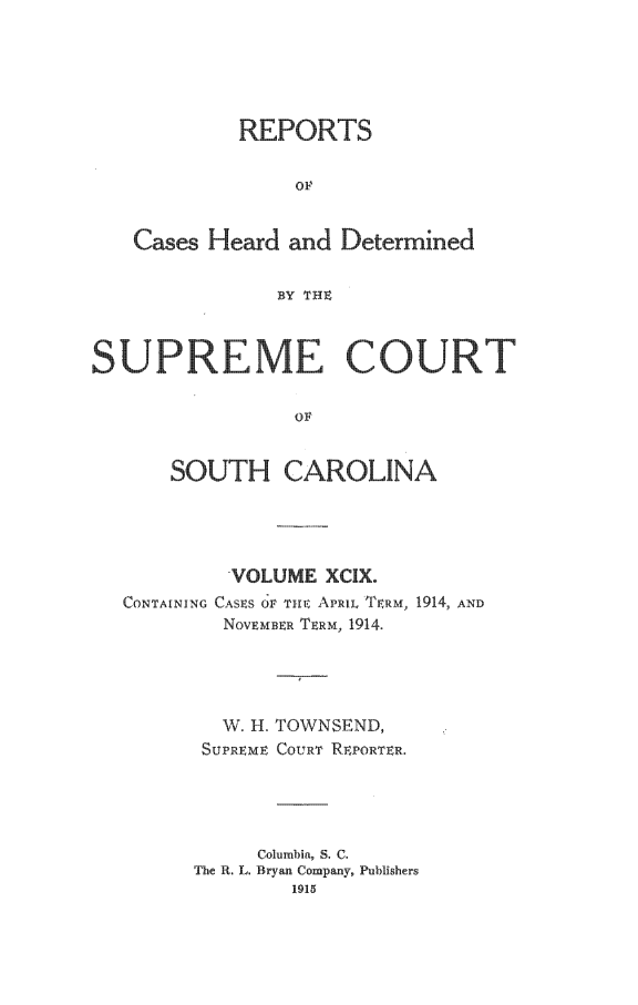 handle is hein.statereports/supctsc0099 and id is 1 raw text is:             REPORTS                 OF   Cases Heard and Determined               BY TIH-SUPREME COURT                 OF       SOUTH CAROLINA         VOLUME XCIX.CONTAINING CASES O(F T AE PRIL TERM, 1914, AND        NOvEMBER TERM, 1914.  W H.SUPREMETOWNSEND,COURT REPORTER.     Columbia, S. C.The R. L. Bryan Company, Publishers        1915