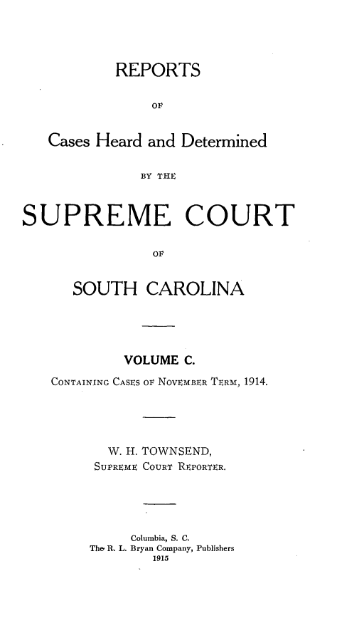 handle is hein.statereports/supctsc0100 and id is 1 raw text is:            REPORTS                OF   Cases Heard and Determined               BY THESUPREME COURT                OF      SOUTH CAROLINA         VOLUME C.CONTAINING CASES OF NOVEMBER TERM, 1914.       W. H. TOWNSEND,     SUPREME COURT REPORTER.          Columbia, S. C.     The, R. L. Bryan Company, Publishers             1915