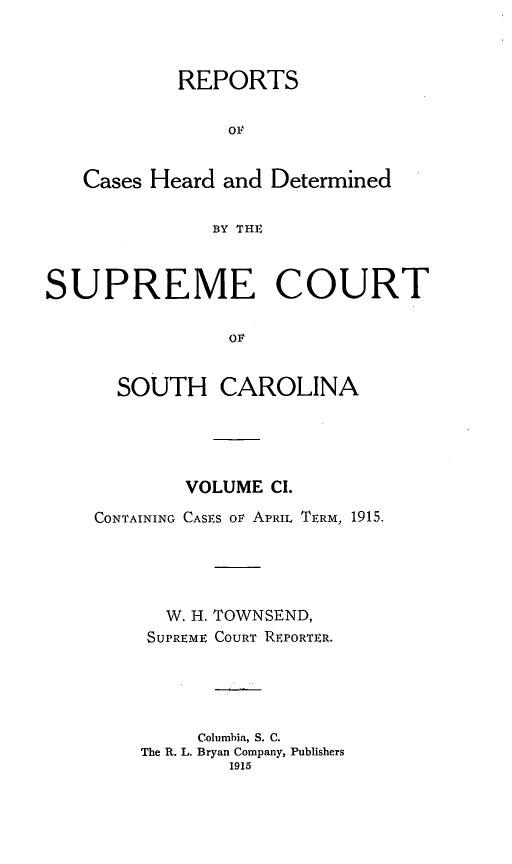handle is hein.statereports/supctsc0101 and id is 1 raw text is:            REPORTS                OF   Cases Heard and Determined              BY THESUPREME COURT                OF      SOUTH CAROLINA        VOLUME CI.CONTAINING CASES OF APRIL TERM, 1915.  W. H.SUPREMETOWNSEND,COURT REPORTER.     Columbia, S. C.The R. L. Bryan Company, Publishers        1915