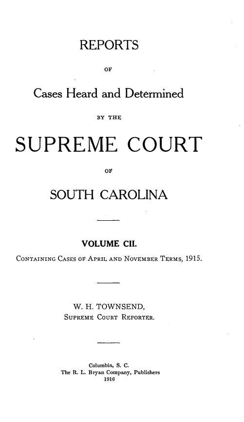 handle is hein.statereports/supctsc0102 and id is 1 raw text is:             REPORTS                OF   Cases Heard and Determined               BY THESUPREME COURT                OF      SOUTH CAROLINA            VOLUME CII.CONTAINING CASES ov APRIL AND NOVEMBER TERMS, 1915.          W. H. TOWNSEND,          SUPREME COURT REPORTER.             Columbia, S. C.        The R. L. Bryan Company, Publishers                1916