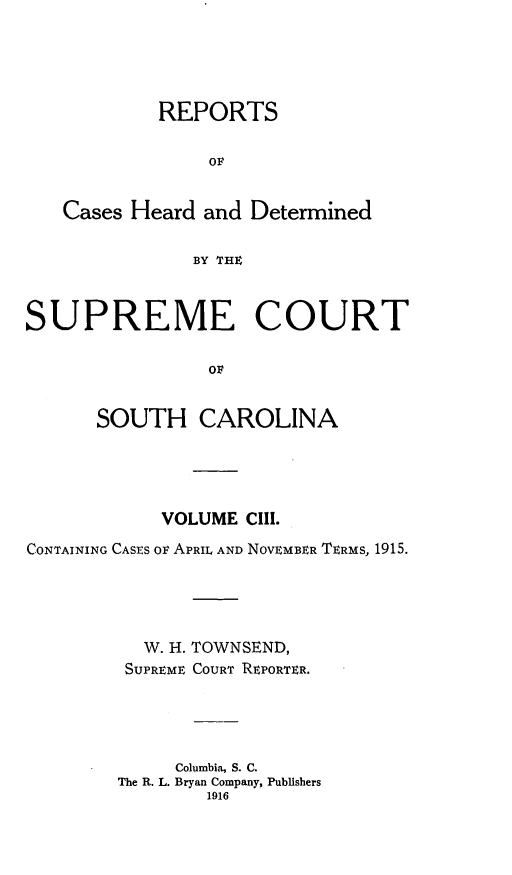 handle is hein.statereports/supctsc0103 and id is 1 raw text is:             REPORTS                OF   Cases Heard and Determined               BY THESUPREME COURT                OF      SOUTH CAROLINA            VOLUME CIII.CONTAINING CASES OF APRIL AND NOVEMBER TERMS, 1915.          W. H. TOWNSEND,          SUPREME COURT REPORTER.             Columbia, S. C.        The R. L. Bryan Company, Publishers                1916