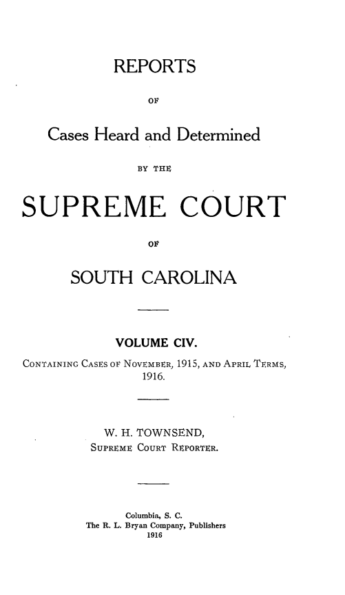 handle is hein.statereports/supctsc0104 and id is 1 raw text is:             REPORTS                Ov   Cases Heard and Determined               BY THESUPREME COURT                Ov      SOUTH CAROLINA            VOLUME CIV.CONTAINING CASES or NOVEMBER, 1915, AND APRIL TERMS,               1916.  W. H.SUPREMETOWNSEND,COURT REPORTER.     Columbia, S. C.The R. L. Bryan Company, Publishers        1916