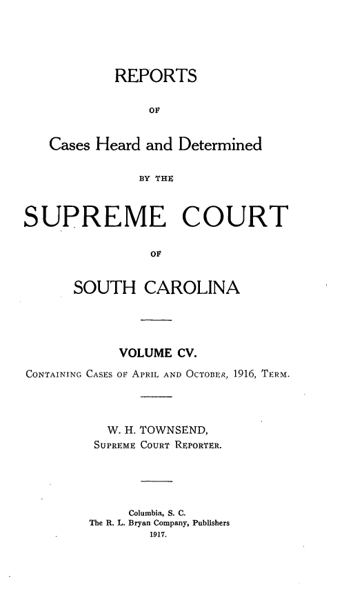 handle is hein.statereports/supctsc0105 and id is 1 raw text is:             REPORTS                ov   Cases Heard and Determined               BY THESUPREME COURT                ov      SOUTH CAROLINA            VOLUME CV.CONTAINING CASES OF APRIL AND OCTOBER, 1916, TERM.          W. H. TOWNSEND,          SUPREME COURT REPORTER.             Columbia, S. C.        The R. L. Bryan Company, Publishers                1917.