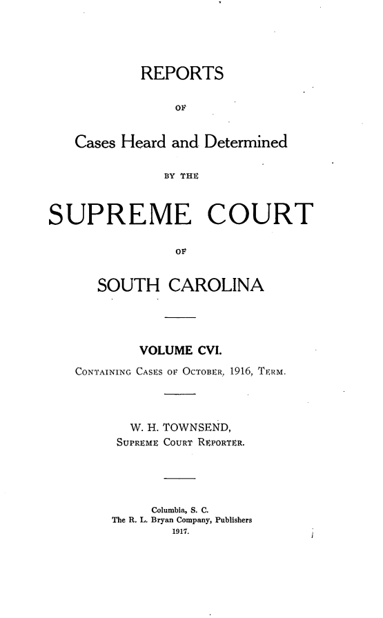 handle is hein.statereports/supctsc0106 and id is 1 raw text is: REPORTSOFCases Heard and. DeterminedBY THESUPREME COURTOFSOUTH CAROLINAVOLUME CVI.CONTAINING CASES OF OCTOBER, 1916, TERM.W. H. TOWNSEND,SUPREME COURT REPORTER.Columbia, S. C.The R. L. Bryan Company, Publishers1917.