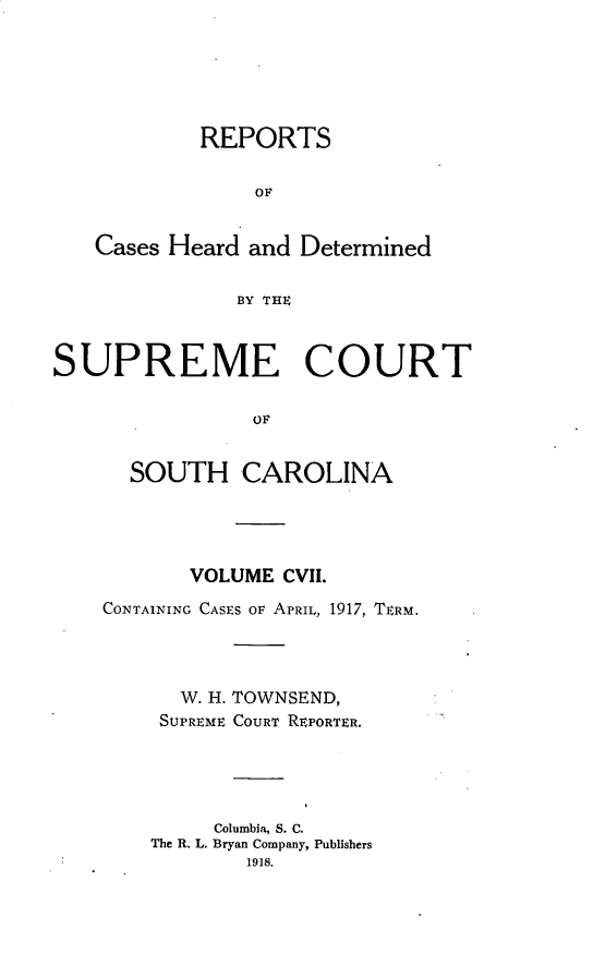 handle is hein.statereports/supctsc0107 and id is 1 raw text is: REPORTSOFCases Heard and DeterminedBY THESUPREME COURTOFSOUTH CAROLINAVOLUME CVII.CONTAINING CASES OF APRIL, 1917, TERM.W. H. TOWNSEND,SUPREME COURT REPORTER.Columbia, S. C.The R. L. Bryan Company, Publishers1918.