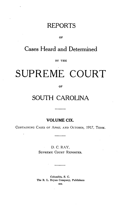 handle is hein.statereports/supctsc0109 and id is 1 raw text is: REPORTSOFCases Heard and DeterminedBY THESUPREME COURTOFSOUTH CAROLINAVOLUME CIX.CONTAINING CASES OF APRIL AND OCTOBER, 1917, TERM.D. C. RAY,SUPREME COURT REPORTER.Columbia, S. C.The R. L. Bryan Company, Publishers