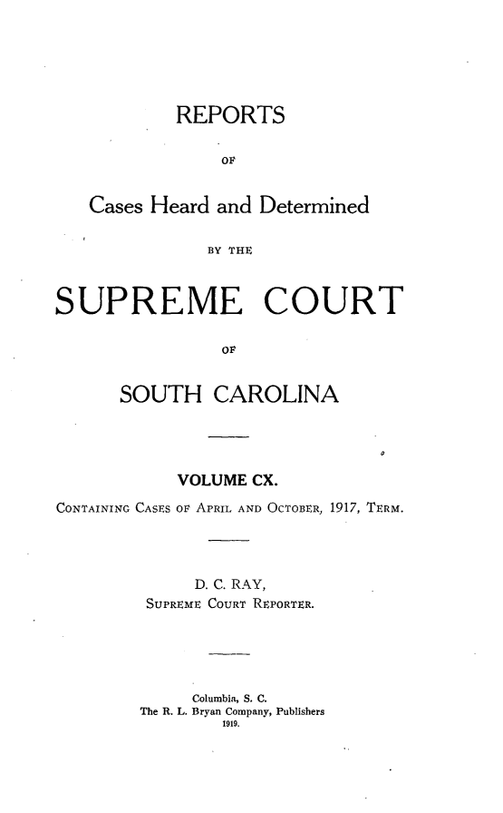 handle is hein.statereports/supctsc0110 and id is 1 raw text is: REPORTSOvCases Heard and DeterminedBY THESUPREME COURTOFSOUTH CAROLINAVOLUME CX.CONTAINING CASES OF APRIL AND OCTOBER, 1917, TERM.D. C. RAY,SUPREME COURT REPORTER.Columbia, S. C.The R. L. Bryan Company, Publishers1919.