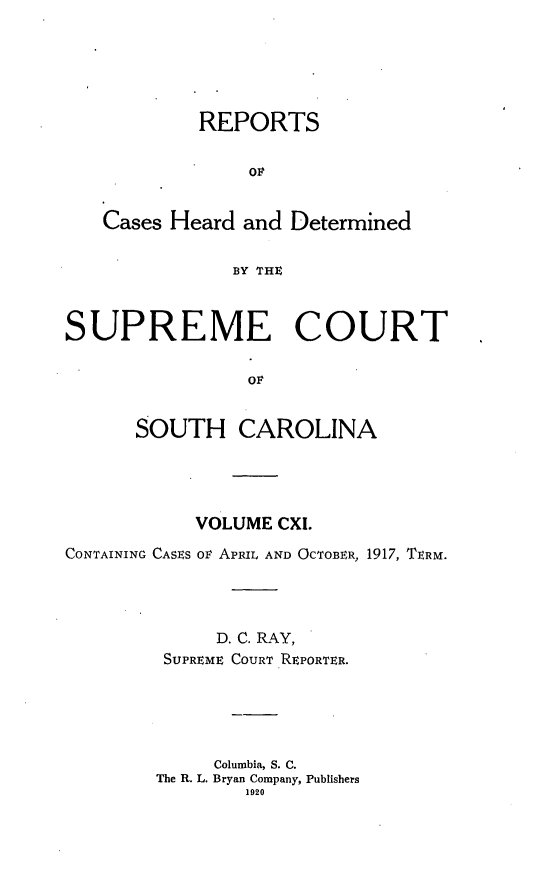 handle is hein.statereports/supctsc0111 and id is 1 raw text is: REPORTSOPCases Heard and DeterminedBY THESUPREME COURTOFSOUTH CAROLINAVOLUME CXI.CONTAINING CASES ov APRIL AND OCTOBER, 1917, TERM.D. C. RAY,SUPREME COURT REPORTER.Columbia, S. C.The R. L. Bryan Company, Publishers1920