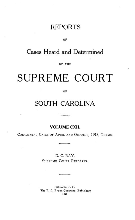handle is hein.statereports/supctsc0112 and id is 1 raw text is: REPORTSOvCases Heard and DeterminedBY THESUPREME COURTOFSOUTH CAROLINAVOLUME CXII.CONTAINING CASES or APRIL AND OCTOBER, 1918, TERMS.D. C. RAY,SUPREME COURT REPORTER.Columbia, S. C.The R. L. Bryan Company, Publishers1920
