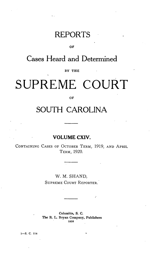 handle is hein.statereports/supctsc0114 and id is 1 raw text is: REPORTSOFCases Heard and DeterminedBY THESUPREME COURTOFSOUTH CAROLINAVOLUME CXIV.CONTAINING CASES OF OCTOBER TERM, 1919, AND APRILTERM, 1920.W. M. SHAND,SUPREME COURT REPORTER.Columbia, S. C.The R. L. Bryan Company, Publishers19201-S. C. 114
