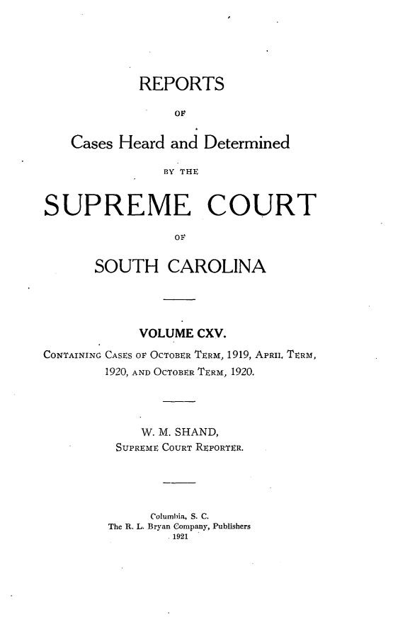 handle is hein.statereports/supctsc0115 and id is 1 raw text is: REPORTSOFCases Heard and DeterminedBY THESUPREME COURTOFSOUTH CAROLINAVOLUME CXV.CONTAINING CASES OF OCTOBER TERM, 1919, APRIi, TERMI,1920, AND OCTOBER TERM, 1920.W. M. SHAND,SUPREME COURT REPORTER.Columbia, S. C.The R. L. Bryan Company, Publishers