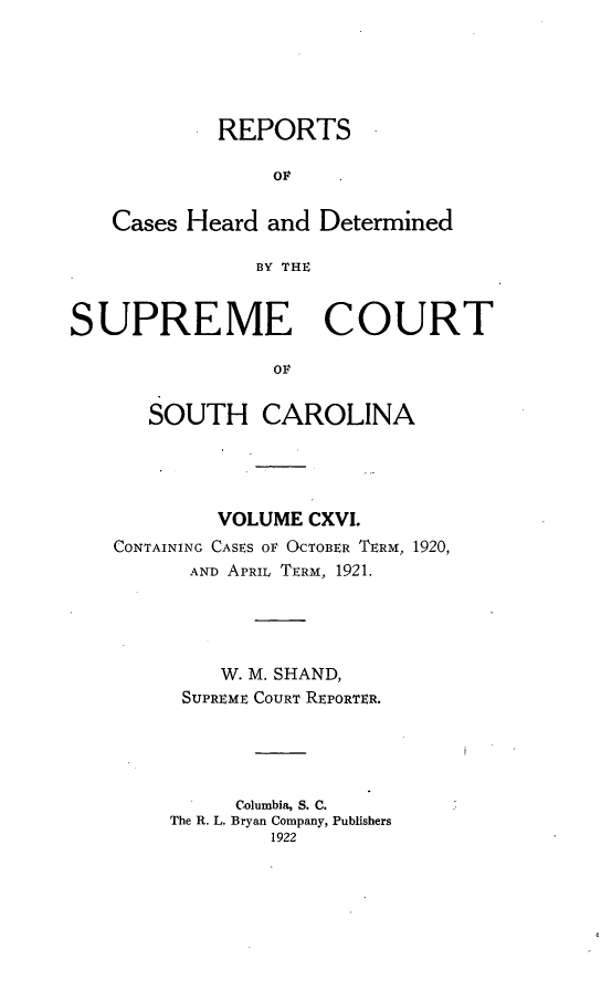 handle is hein.statereports/supctsc0116 and id is 1 raw text is: REPORTSoFCases Heard and DeterminedBY THESUPREME COURTOFSOUTH CAROLINAVOLUME CXVI.CONTAINING CASES OF OCTOBER TERM, 1920,AND APRIL TERM, 1921.W. M. SHAND,SUPREME COURT REPORTER.Columbia, S. C.The R. L. Bryan Company, Publishers1922
